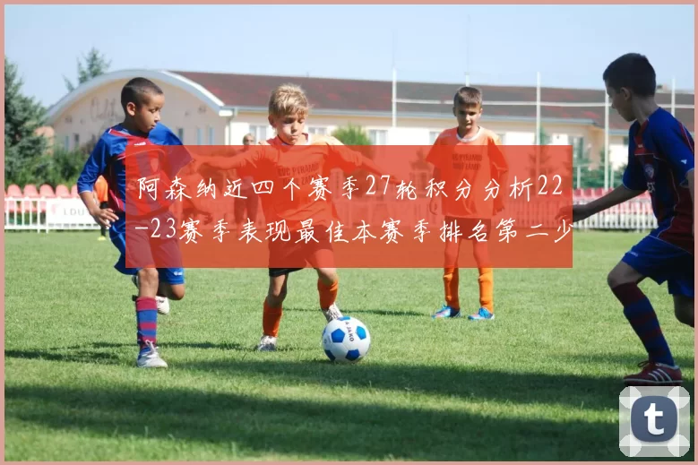 阿森纳近四个赛季27轮积分分析22-23赛季表现最佳本赛季排名第二少