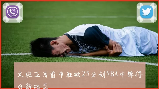 文班亚马首节狂砍25分创NBA中锋得分新纪录